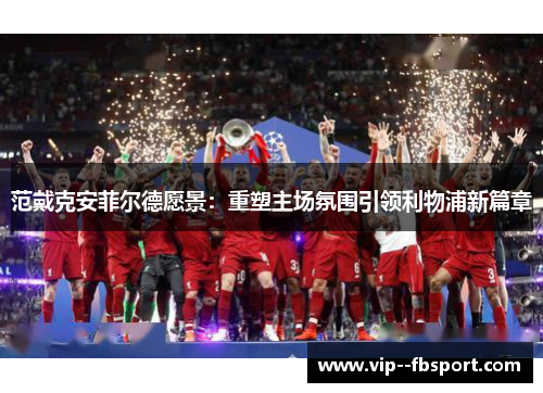 范戴克安菲尔德愿景:重塑主场氛围引领利物浦新篇章 范戴克安菲尔德愿景:重塑主场氛围引领利物浦新篇章
