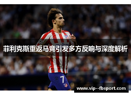 菲利克斯重返马竞引发多方反响与深度解析 菲利克斯重返马竞引发多方反响与深度解析