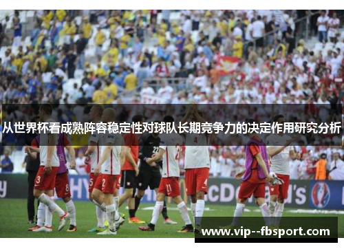 从世界杯看成熟阵容稳定性对球队长期竞争力的决定作用研究分析 从世界杯看成熟阵容稳定性对球队长期竞争力的决定作用研究分析