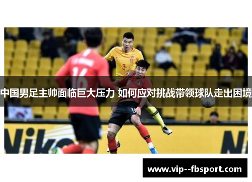 中国男足主帅面临巨大压力 如何应对挑战带领球队走出困境 中国男足主帅面临巨大压力 如何应对挑战带领球队走出困境