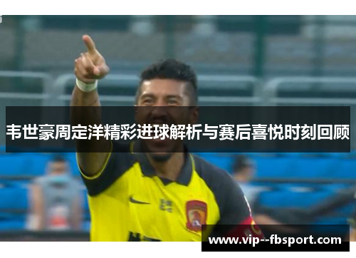 韦世豪周定洋精彩进球解析与赛后喜悦时刻回顾