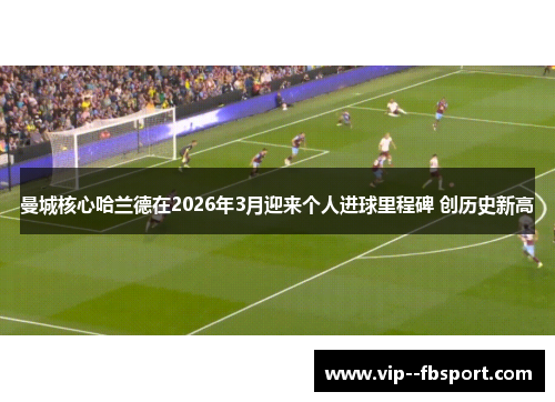曼城核心哈兰德在2026年3月迎来个人进球里程碑 创历史新高 曼城核心哈兰德在2026年3月迎来个人进球里程碑 创历史新高